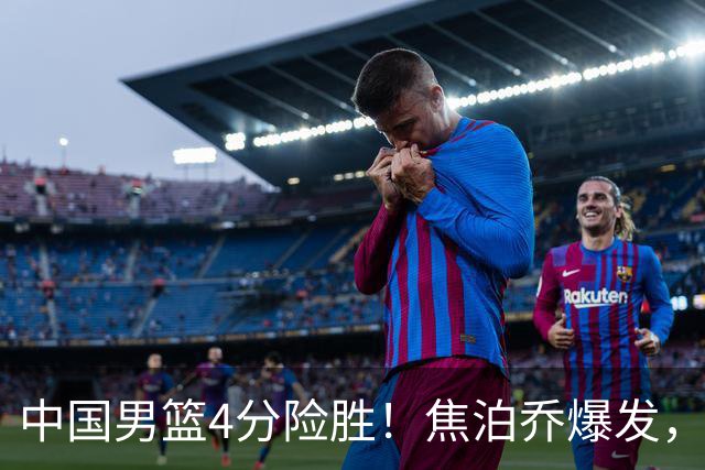 中国男篮4分险胜！焦泊乔爆发，王俊杰18分14篮板，徐昕10分